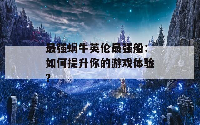 最强蜗牛英伦最强船：如何提升你的游戏体验？