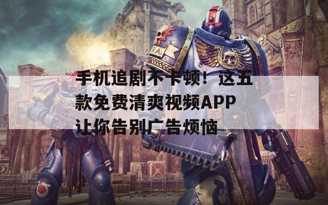 手机追剧不卡顿！这五款免费清爽视频APP让你告别广告烦恼