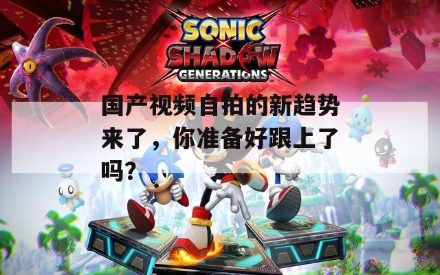 国产视频自拍的新趋势来了，你准备好跟上了吗？