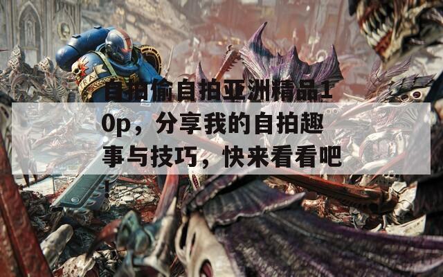 自拍偷自拍亚洲精品10p，分享我的自拍趣事与技巧，快来看看吧！