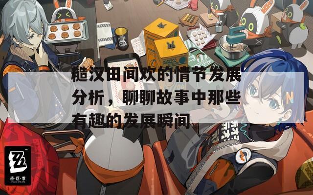 糙汉田间欢的情节发展分析，聊聊故事中那些有趣的发展瞬间