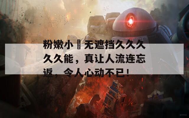 粉嫩小泬无遮挡久久久久久能，真让人流连忘返，令人心动不已！