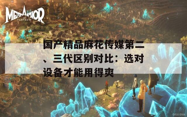 国产精品麻花传媒第二、三代区别对比：选对设备才能用得爽