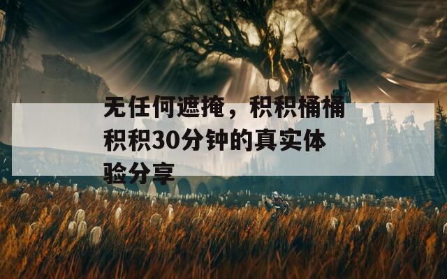 无任何遮掩，积积桶桶积积30分钟的真实体验分享