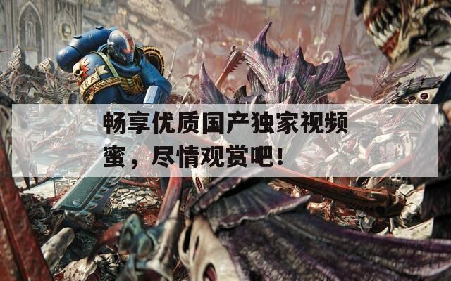 畅享优质国产独家视频蜜，尽情观赏吧！