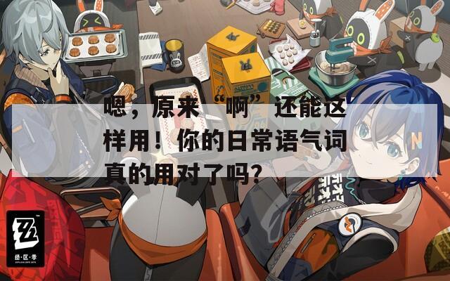嗯，原来“啊”还能这样用！你的日常语气词真的用对了吗？