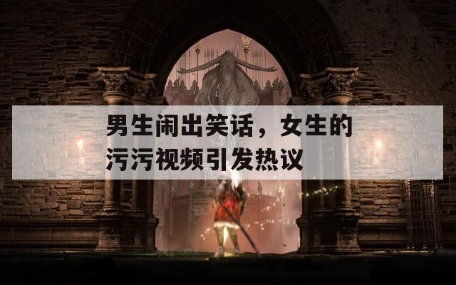 男生闹出笑话，女生的污污视频引发热议