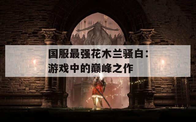 国服最强花木兰骚白：游戏中的巅峰之作