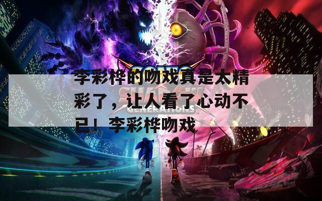 李彩桦的吻戏真是太精彩了，让人看了心动不已！李彩桦吻戏