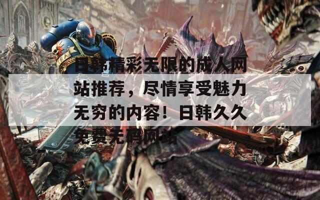 日韩精彩无限的成人网站推荐，尽情享受魅力无穷的内容！日韩久久免费无码网站
