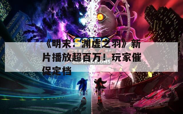 《明末：渊虚之羽》新片播放超百万！玩家催促定档