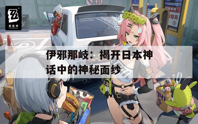 伊邪那岐：揭开日本神话中的神秘面纱
