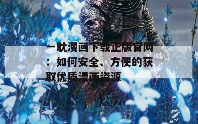 一耽漫画下载正版官网：如何安全、方便的获取优质漫画资源