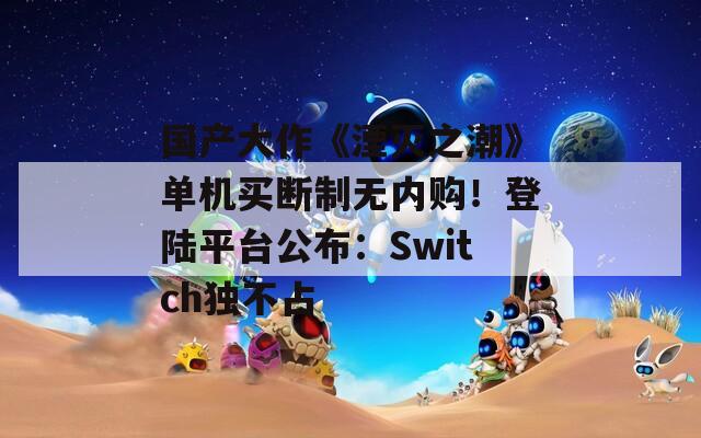国产大作《湮灭之潮》单机买断制无内购！登陆平台公布：Switch独不占