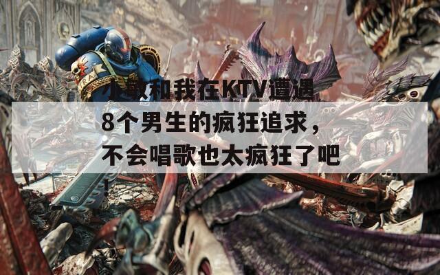 小敏和我在KTV遭遇8个男生的疯狂追求，不会唱歌也太疯狂了吧！