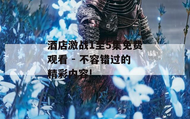 酒店激战1至5集免费观看 - 不容错过的精彩内容!