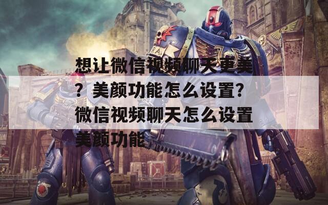 想让微信视频聊天更美？美颜功能怎么设置？微信视频聊天怎么设置美颜功能