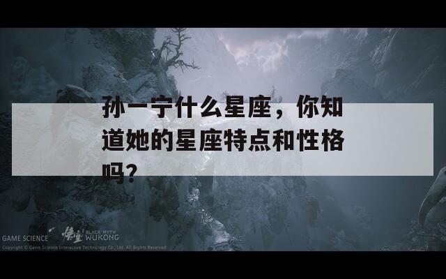孙一宁什么星座，你知道她的星座特点和性格吗？