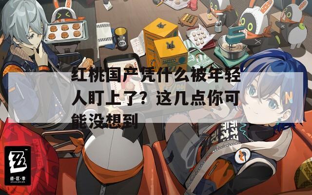 红桃国产凭什么被年轻人盯上了？这几点你可能没想到