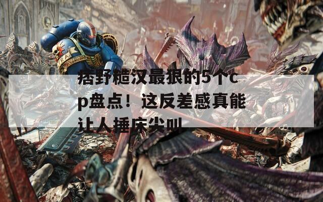 痞野糙汉最狠的5个cp盘点！这反差感真能让人捶床尖叫