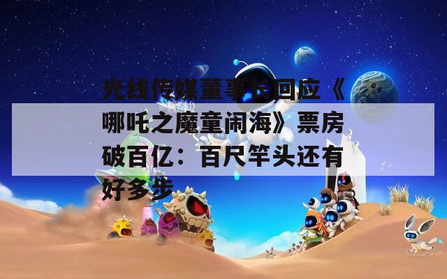 光线传媒董事长回应《哪吒之魔童闹海》票房破百亿：百尺竿头还有好多步