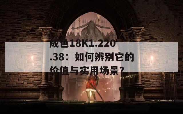 成色18K1.220.38：如何辨别它的价值与实用场景？