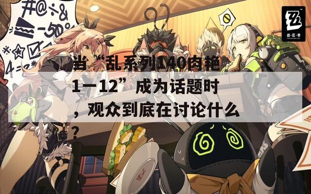 当“乱系列140肉艳1一12”成为话题时，观众到底在讨论什么？
