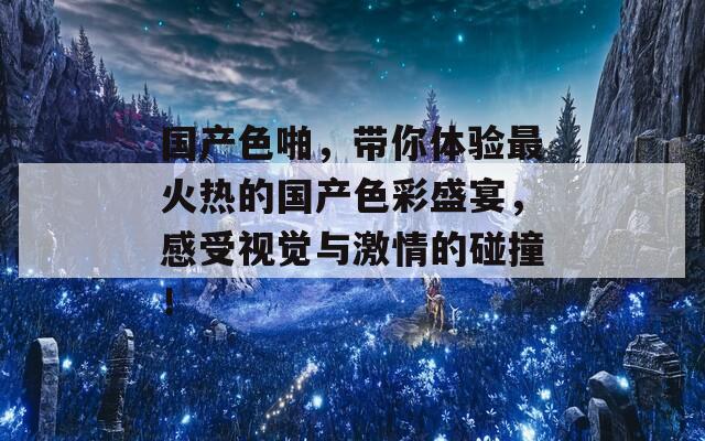 国产色啪，带你体验最火热的国产色彩盛宴，感受视觉与激情的碰撞！