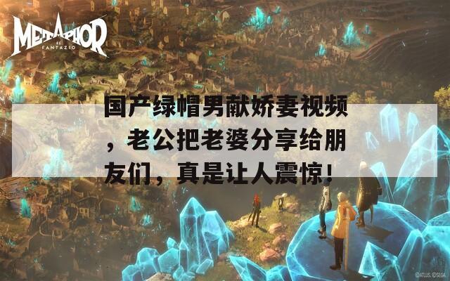 国产绿帽男献娇妻视频，老公把老婆分享给朋友们，真是让人震惊！