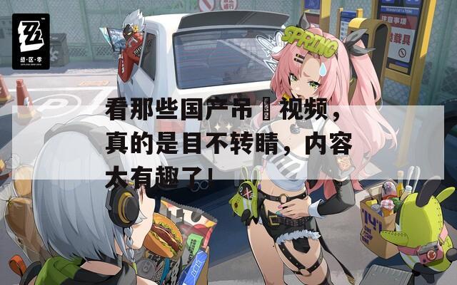看那些国产吊屄视频，真的是目不转睛，内容太有趣了！