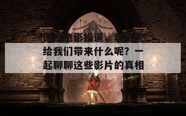 国产电影操逼，真的能给我们带来什么呢？一起聊聊这些影片的真相吧！