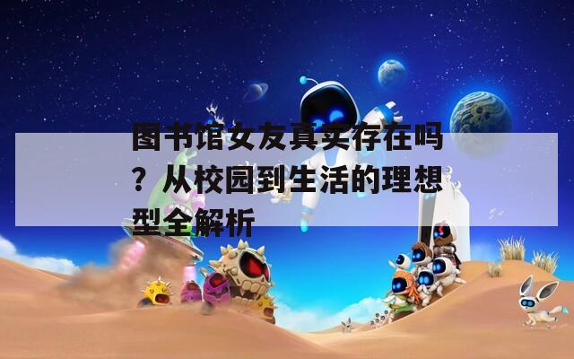 图书馆女友真实存在吗？从校园到生活的理想型全解析
