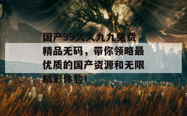 国产99久久九九免费精品无码，带你领略最优质的国产资源和无限精彩体验！