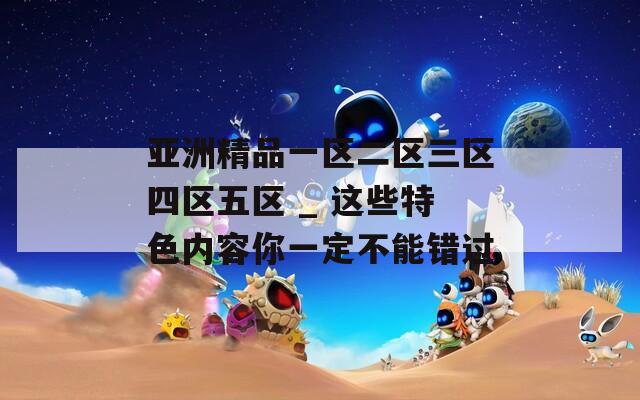 亚洲精品一区二区三区四区五区 _ 这些特色内容你一定不能错过
