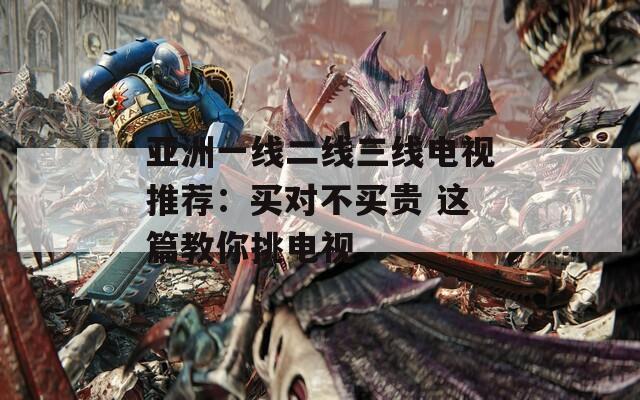 亚洲一线二线三线电视推荐：买对不买贵 这篇教你挑电视
