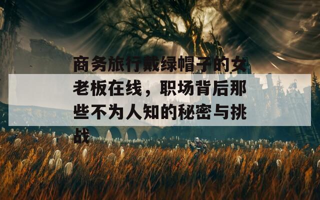 商务旅行戴绿帽子的女老板在线，职场背后那些不为人知的秘密与挑战