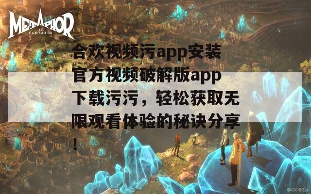 合欢视频污app安装官方视频破解版app下载污污，轻松获取无限观看体验的秘诀分享！
