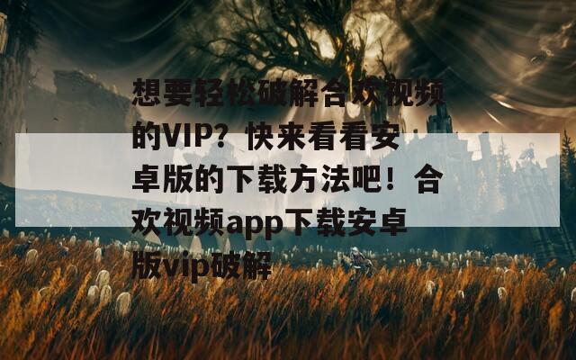 想要轻松破解合欢视频的VIP？快来看看安卓版的下载方法吧！合欢视频app下载安卓版vip破解