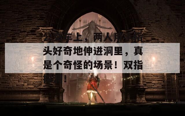 公交车上，两人用手指头好奇地伸进洞里，真是个奇怪的场景！双指探洞！