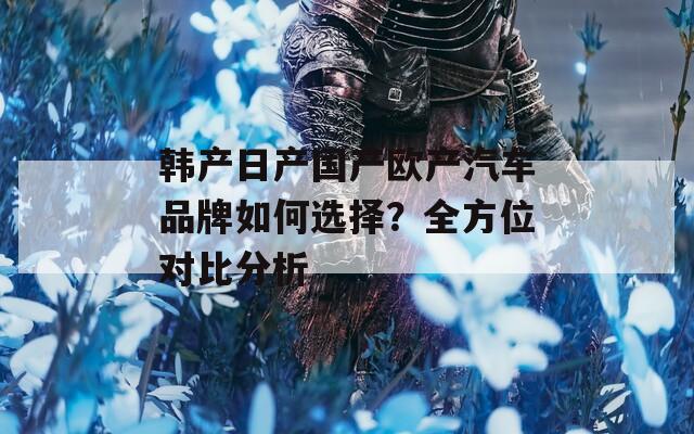 韩产日产国产欧产汽车品牌如何选择？全方位对比分析