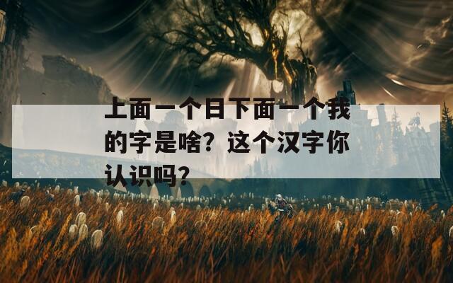 上面一个日下面一个我的字是啥？这个汉字你认识吗？