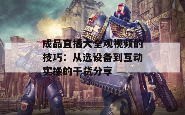 成品直播大全观视频的技巧：从选设备到互动实操的干货分享
