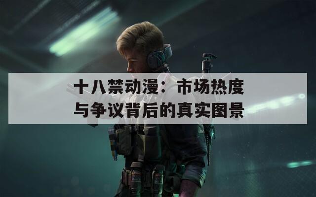 十八禁动漫：市场热度与争议背后的真实图景