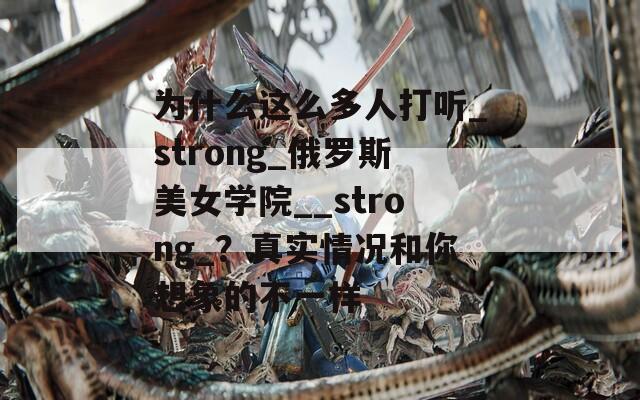 为什么这么多人打听_strong_俄罗斯美女学院__strong_？真实情况和你想象的不一样