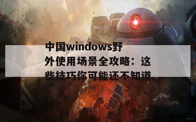 中国windows野外使用场景全攻略：这些技巧你可能还不知道