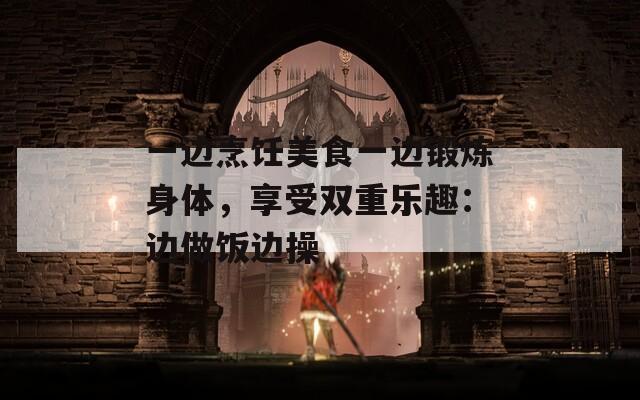 一边烹饪美食一边锻炼身体，享受双重乐趣：边做饭边操