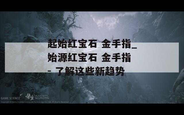起始红宝石 金手指_始源红宝石 金手指 - 了解这些新趋势