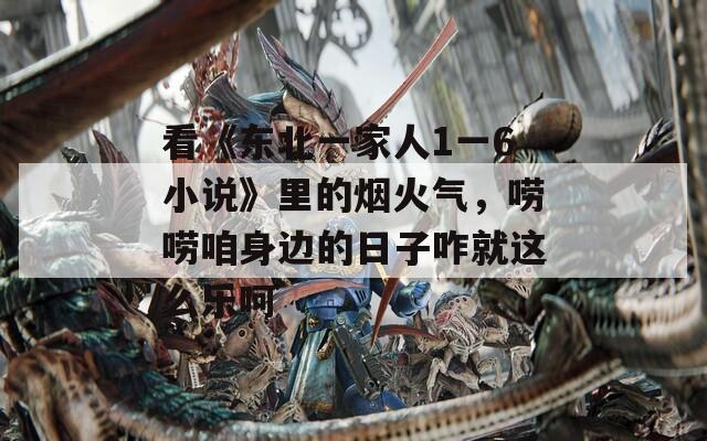 看《东北一家人1一6小说》里的烟火气，唠唠咱身边的日子咋就这么乐呵