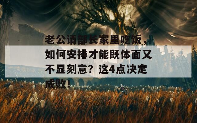 老公请部长家里吃饭，如何安排才能既体面又不显刻意？这4点决定成败！