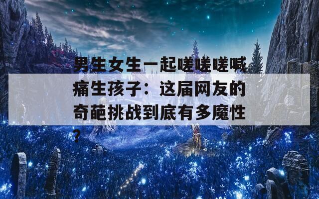 男生女生一起嗟嗟嗟喊痛生孩子：这届网友的奇葩挑战到底有多魔性？